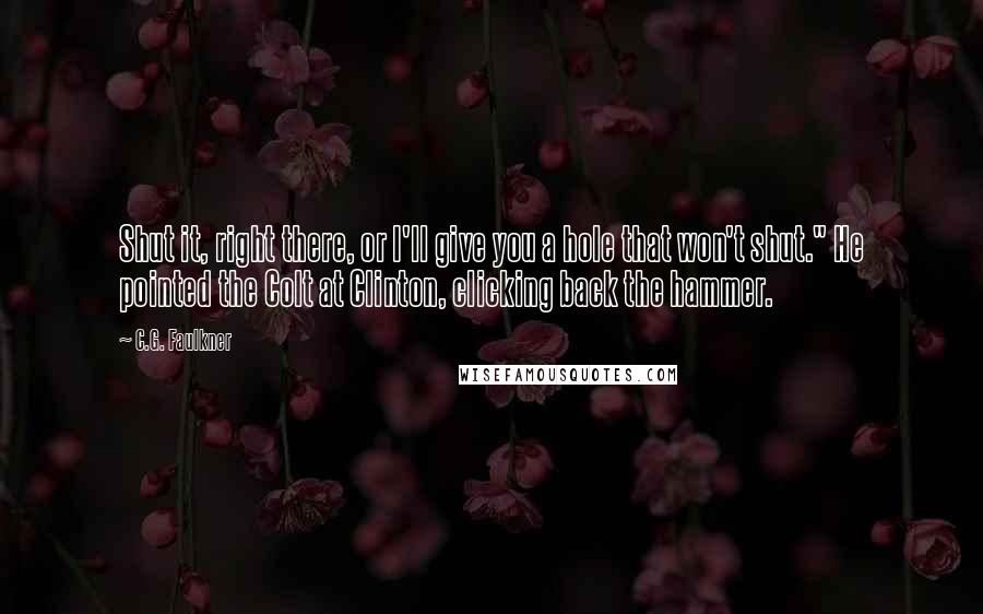 C.G. Faulkner Quotes: Shut it, right there, or I'll give you a hole that won't shut." He pointed the Colt at Clinton, clicking back the hammer.