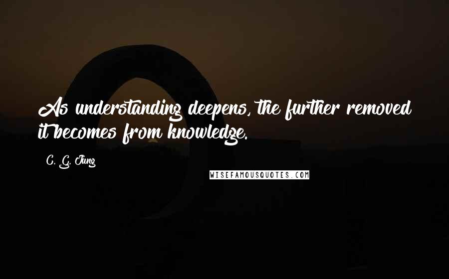 C. G. Jung Quotes: As understanding deepens, the further removed it becomes from knowledge.