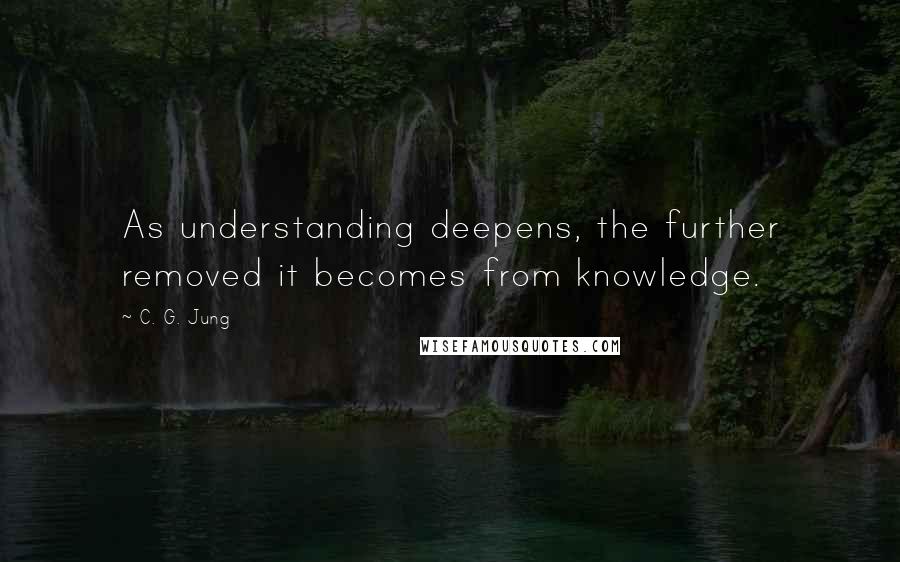 C. G. Jung Quotes: As understanding deepens, the further removed it becomes from knowledge.