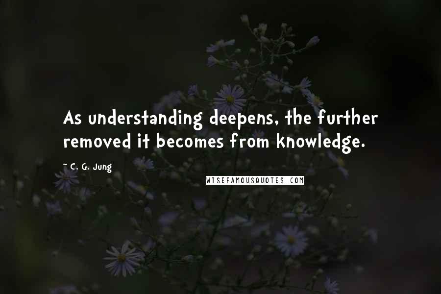 C. G. Jung Quotes: As understanding deepens, the further removed it becomes from knowledge.