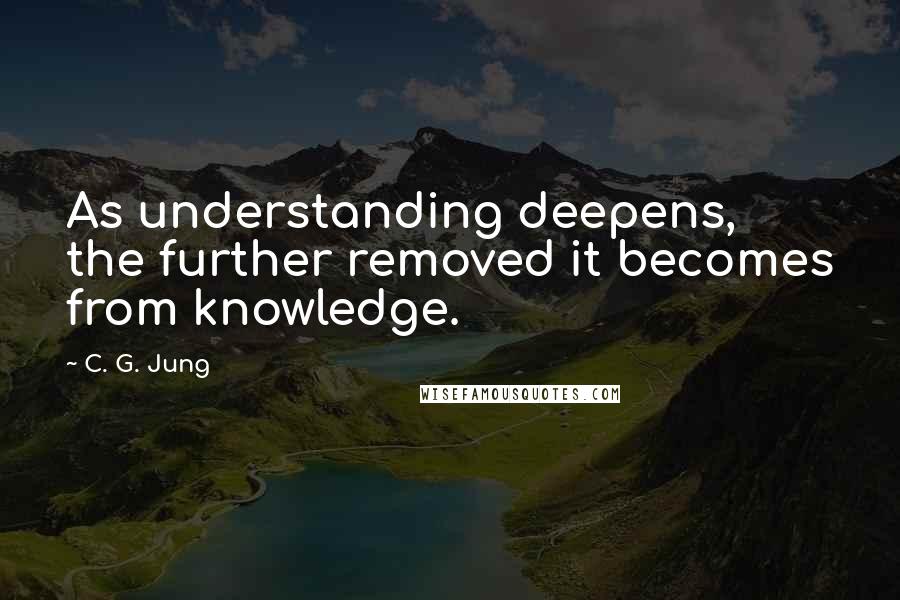 C. G. Jung Quotes: As understanding deepens, the further removed it becomes from knowledge.