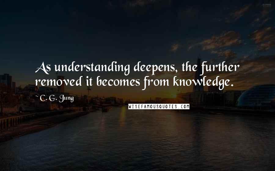 C. G. Jung Quotes: As understanding deepens, the further removed it becomes from knowledge.