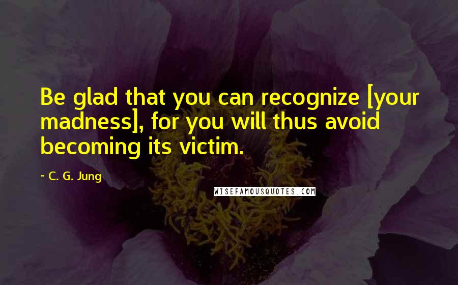 C. G. Jung Quotes: Be glad that you can recognize [your madness], for you will thus avoid becoming its victim.