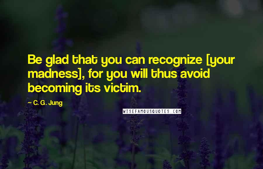 C. G. Jung Quotes: Be glad that you can recognize [your madness], for you will thus avoid becoming its victim.