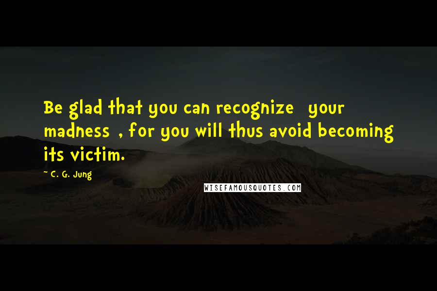 C. G. Jung Quotes: Be glad that you can recognize [your madness], for you will thus avoid becoming its victim.