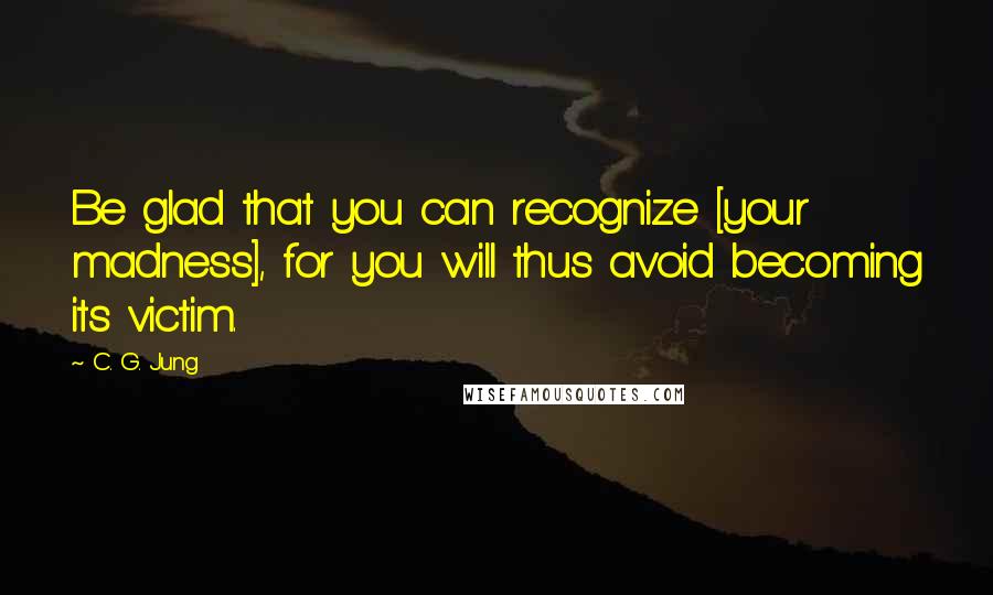 C. G. Jung Quotes: Be glad that you can recognize [your madness], for you will thus avoid becoming its victim.