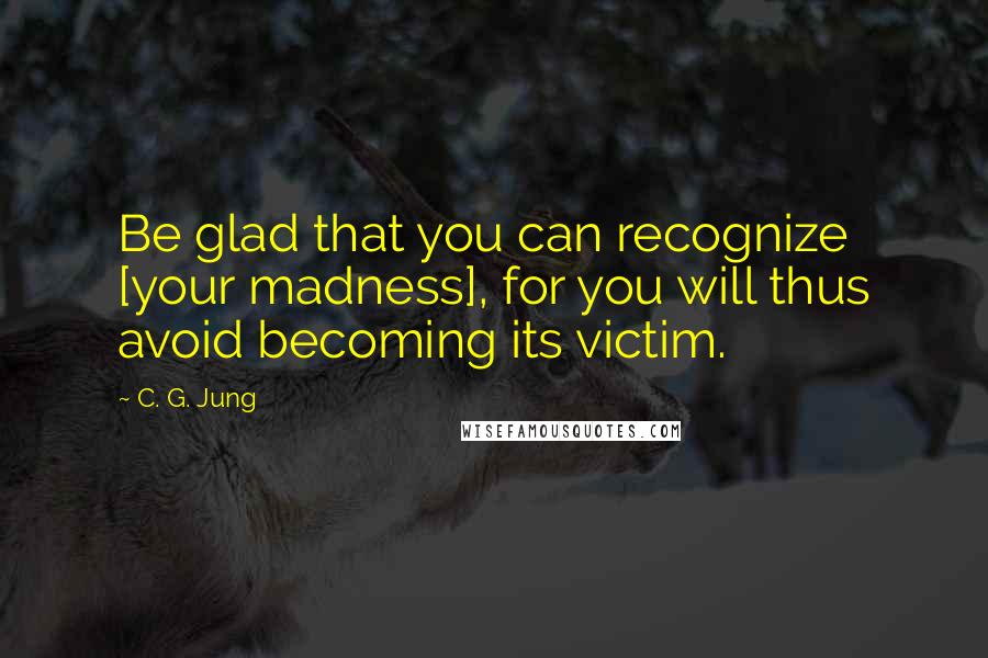 C. G. Jung Quotes: Be glad that you can recognize [your madness], for you will thus avoid becoming its victim.