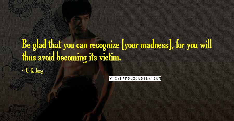 C. G. Jung Quotes: Be glad that you can recognize [your madness], for you will thus avoid becoming its victim.