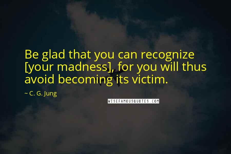 C. G. Jung Quotes: Be glad that you can recognize [your madness], for you will thus avoid becoming its victim.