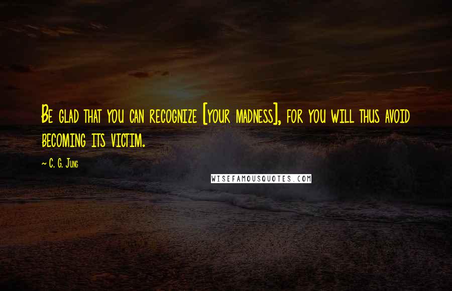 C. G. Jung Quotes: Be glad that you can recognize [your madness], for you will thus avoid becoming its victim.