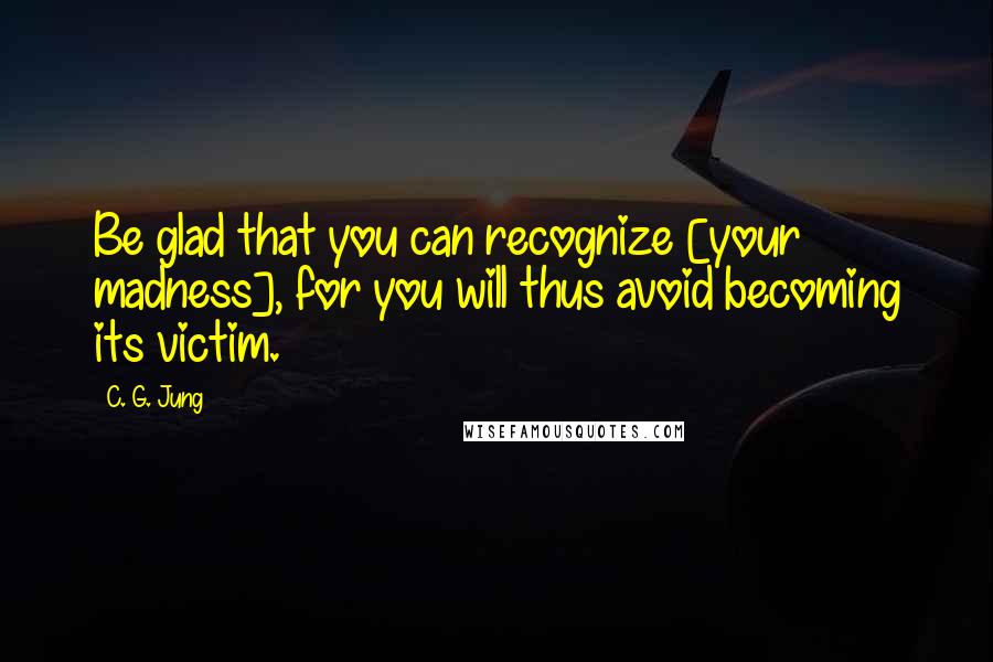 C. G. Jung Quotes: Be glad that you can recognize [your madness], for you will thus avoid becoming its victim.