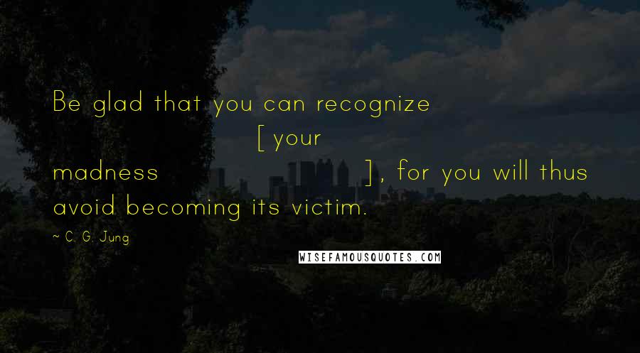 C. G. Jung Quotes: Be glad that you can recognize [your madness], for you will thus avoid becoming its victim.