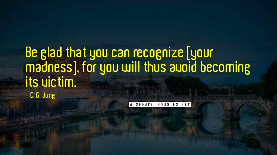 C. G. Jung Quotes: Be glad that you can recognize [your madness], for you will thus avoid becoming its victim.