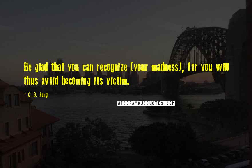 C. G. Jung Quotes: Be glad that you can recognize [your madness], for you will thus avoid becoming its victim.