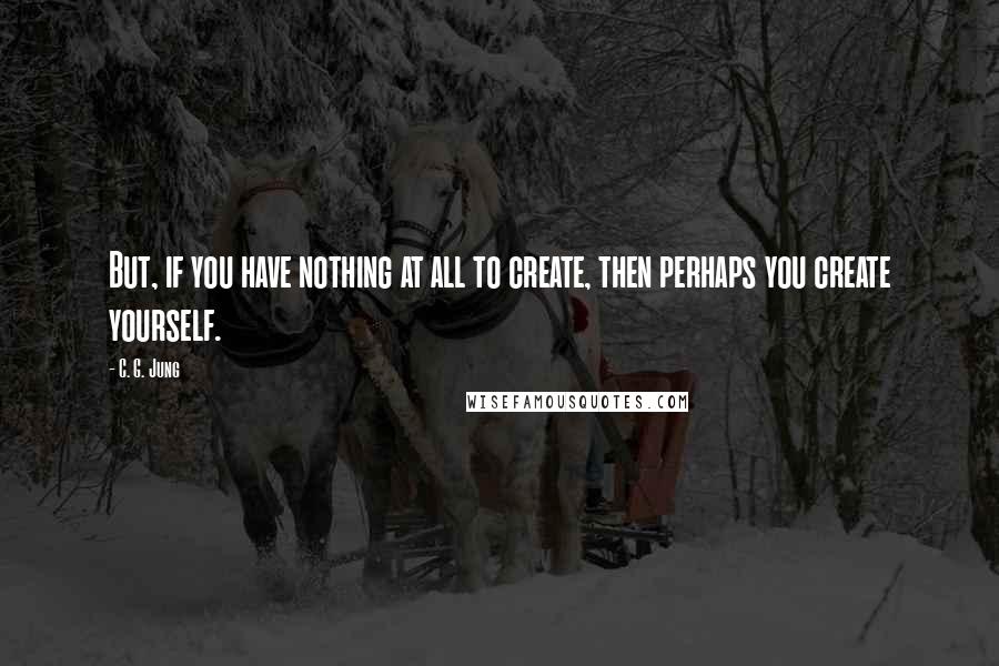 C. G. Jung Quotes: But, if you have nothing at all to create, then perhaps you create yourself.