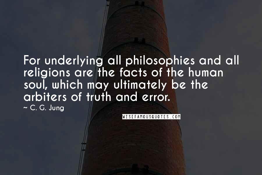 C. G. Jung Quotes: For underlying all philosophies and all religions are the facts of the human soul, which may ultimately be the arbiters of truth and error.