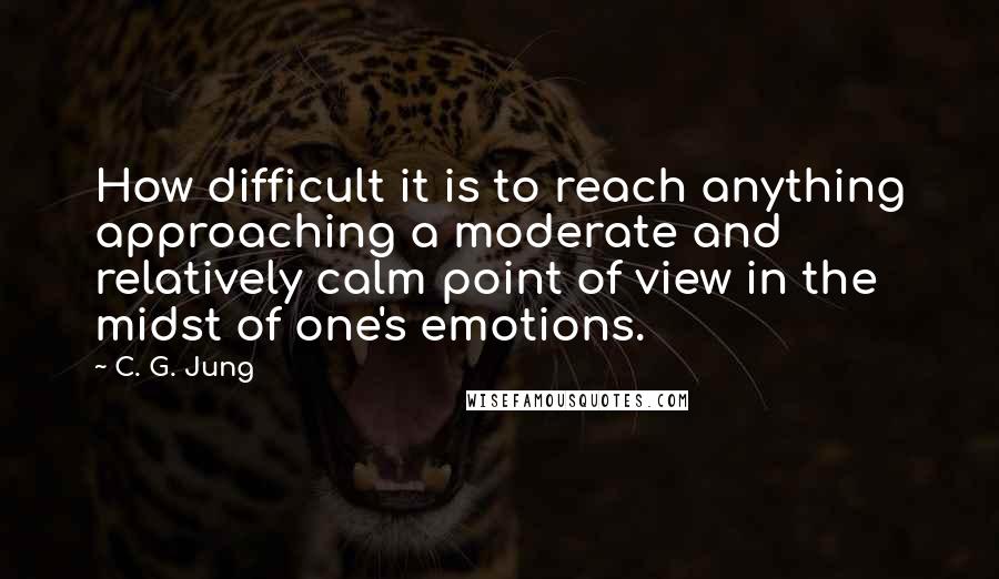 C. G. Jung Quotes: How difficult it is to reach anything approaching a moderate and relatively calm point of view in the midst of one's emotions.