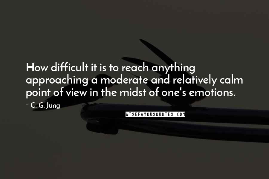 C. G. Jung Quotes: How difficult it is to reach anything approaching a moderate and relatively calm point of view in the midst of one's emotions.