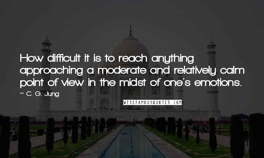 C. G. Jung Quotes: How difficult it is to reach anything approaching a moderate and relatively calm point of view in the midst of one's emotions.