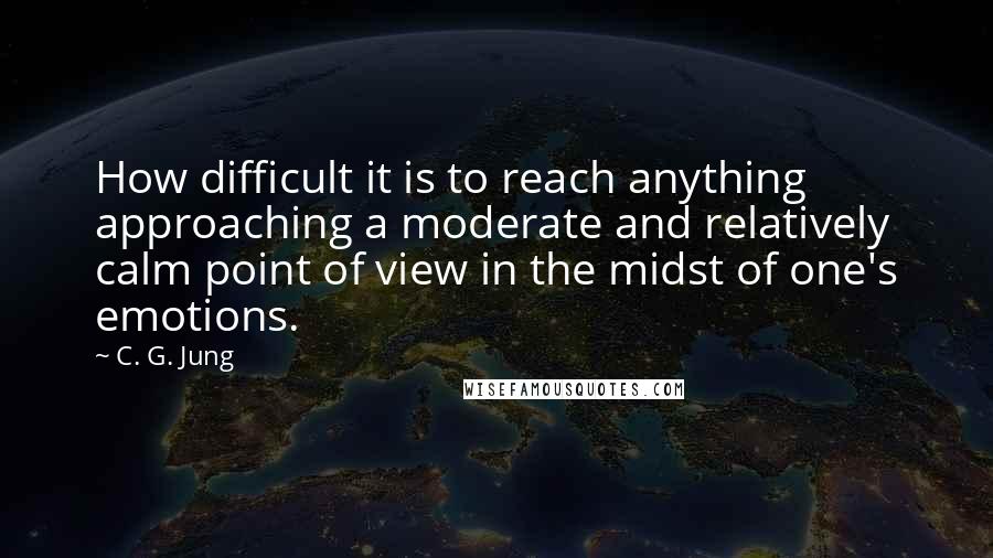 C. G. Jung Quotes: How difficult it is to reach anything approaching a moderate and relatively calm point of view in the midst of one's emotions.