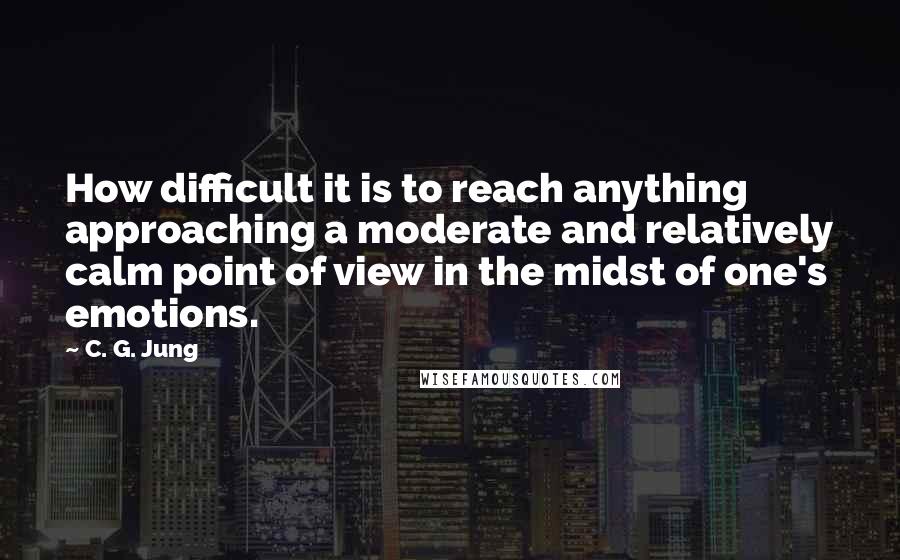 C. G. Jung Quotes: How difficult it is to reach anything approaching a moderate and relatively calm point of view in the midst of one's emotions.