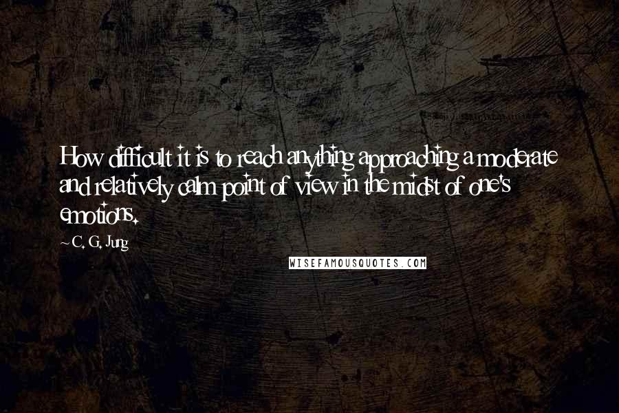 C. G. Jung Quotes: How difficult it is to reach anything approaching a moderate and relatively calm point of view in the midst of one's emotions.