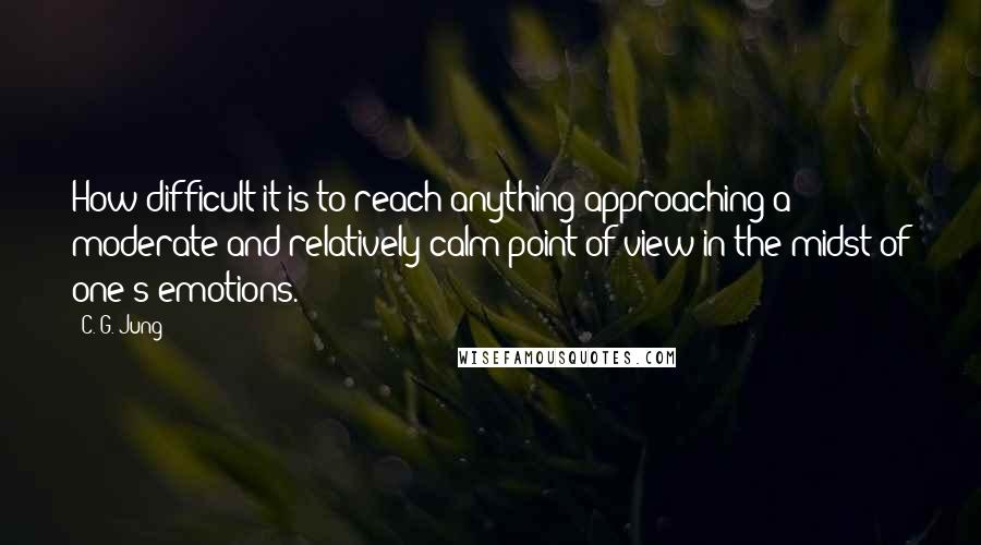 C. G. Jung Quotes: How difficult it is to reach anything approaching a moderate and relatively calm point of view in the midst of one's emotions.