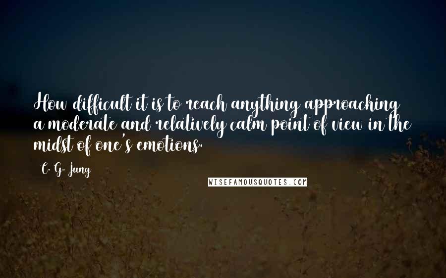 C. G. Jung Quotes: How difficult it is to reach anything approaching a moderate and relatively calm point of view in the midst of one's emotions.