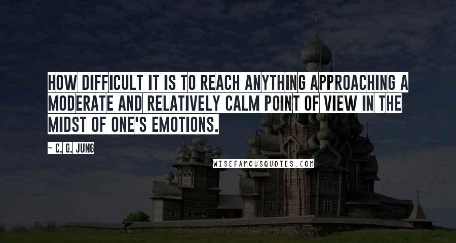 C. G. Jung Quotes: How difficult it is to reach anything approaching a moderate and relatively calm point of view in the midst of one's emotions.