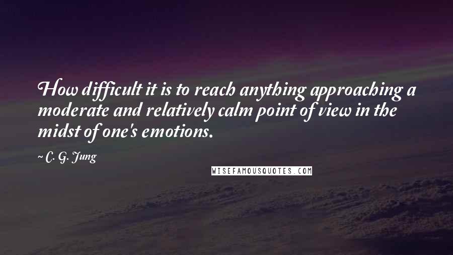 C. G. Jung Quotes: How difficult it is to reach anything approaching a moderate and relatively calm point of view in the midst of one's emotions.