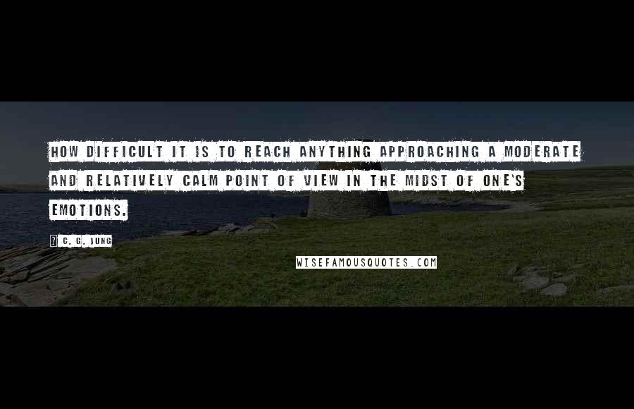 C. G. Jung Quotes: How difficult it is to reach anything approaching a moderate and relatively calm point of view in the midst of one's emotions.