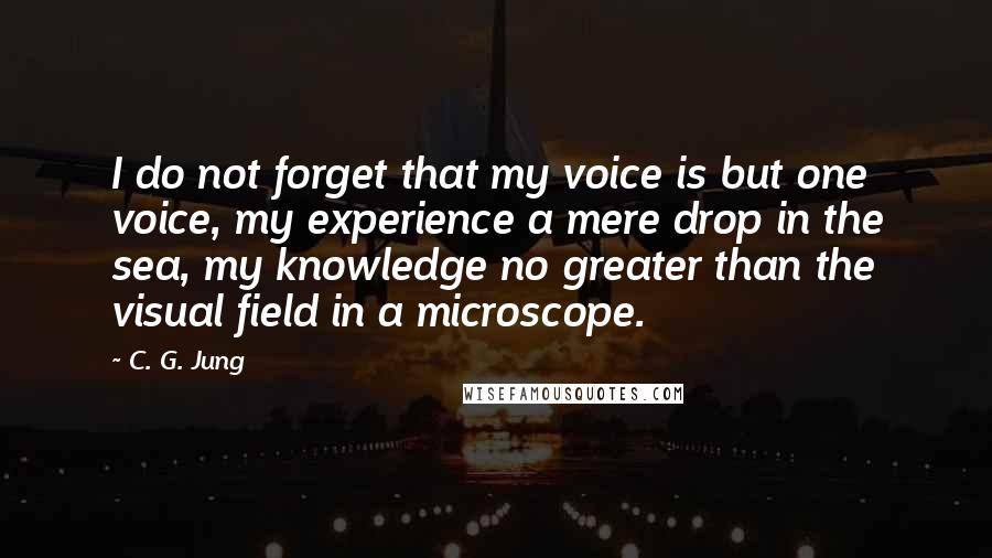 C. G. Jung Quotes: I do not forget that my voice is but one voice, my experience a mere drop in the sea, my knowledge no greater than the visual field in a microscope.