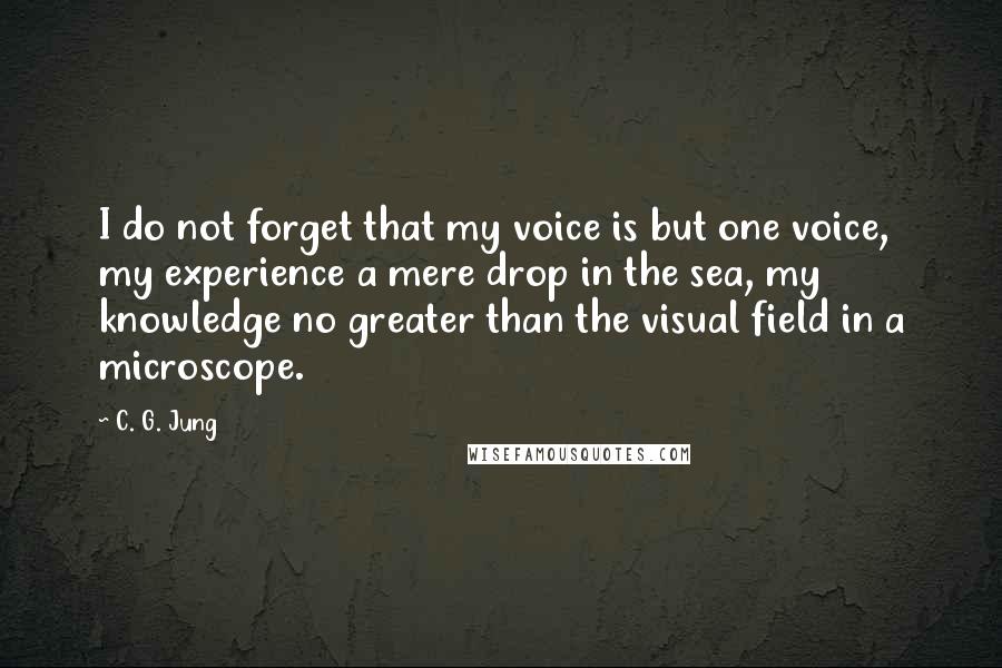 C. G. Jung Quotes: I do not forget that my voice is but one voice, my experience a mere drop in the sea, my knowledge no greater than the visual field in a microscope.