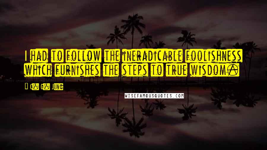 C. G. Jung Quotes: I had to follow the ineradicable foolishness which furnishes the steps to true wisdom.