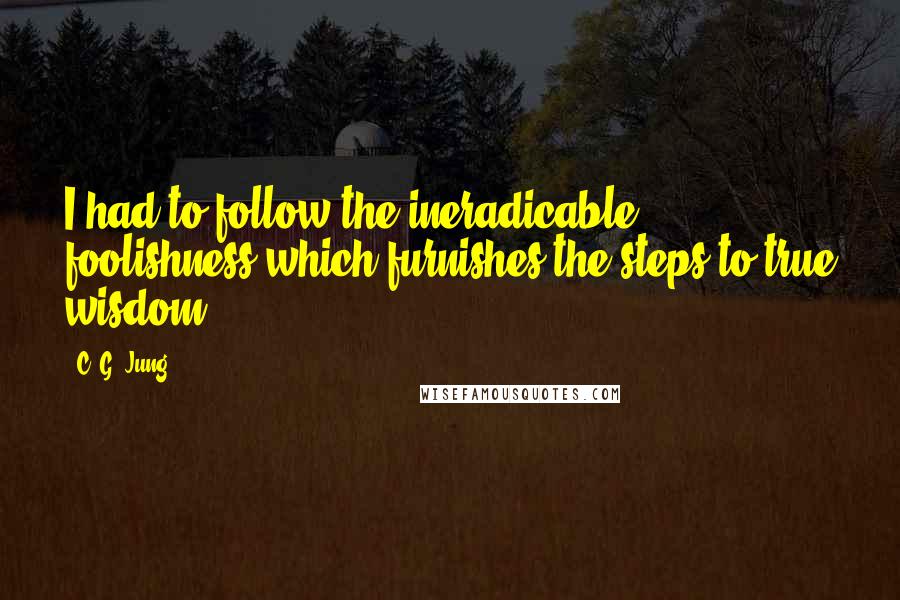 C. G. Jung Quotes: I had to follow the ineradicable foolishness which furnishes the steps to true wisdom.