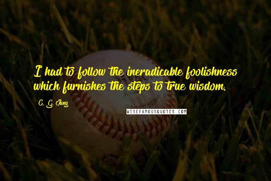C. G. Jung Quotes: I had to follow the ineradicable foolishness which furnishes the steps to true wisdom.
