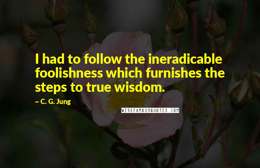 C. G. Jung Quotes: I had to follow the ineradicable foolishness which furnishes the steps to true wisdom.