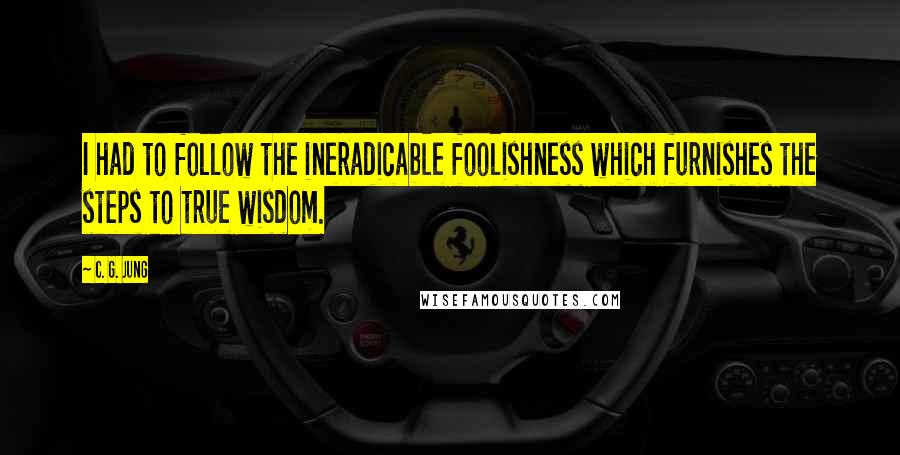 C. G. Jung Quotes: I had to follow the ineradicable foolishness which furnishes the steps to true wisdom.