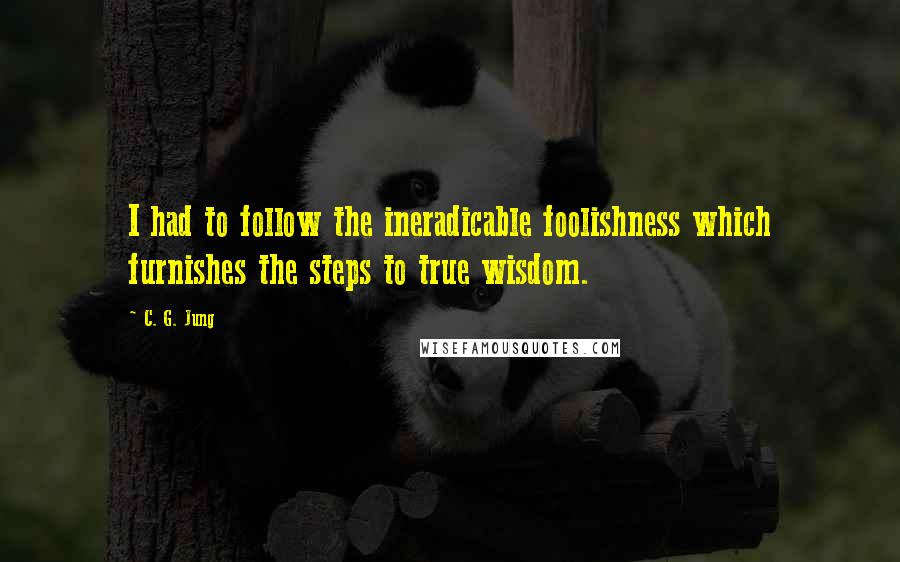C. G. Jung Quotes: I had to follow the ineradicable foolishness which furnishes the steps to true wisdom.
