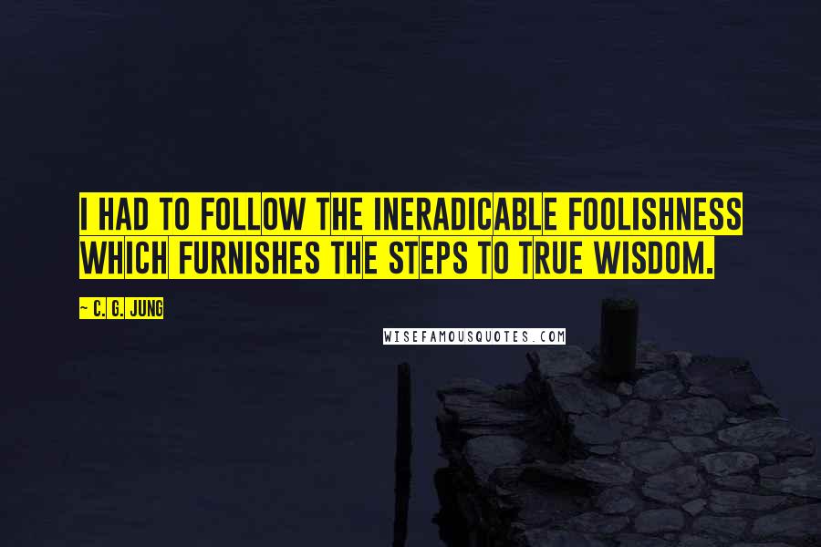 C. G. Jung Quotes: I had to follow the ineradicable foolishness which furnishes the steps to true wisdom.