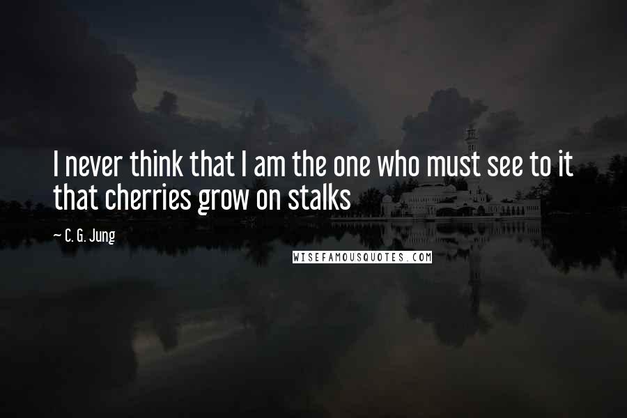 C. G. Jung Quotes: I never think that I am the one who must see to it that cherries grow on stalks