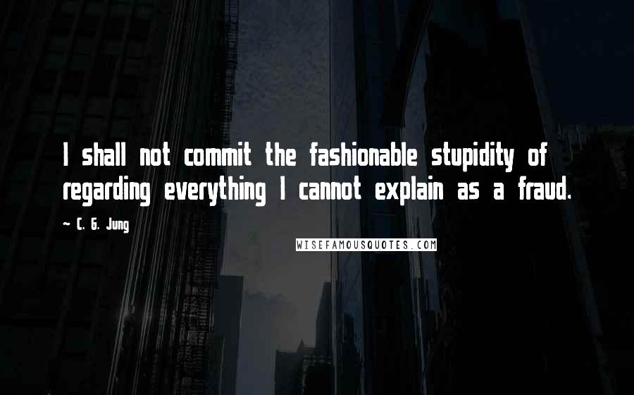 C. G. Jung Quotes: I shall not commit the fashionable stupidity of regarding everything I cannot explain as a fraud.