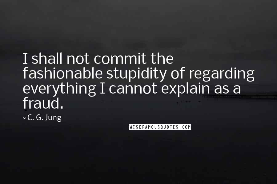 C. G. Jung Quotes: I shall not commit the fashionable stupidity of regarding everything I cannot explain as a fraud.