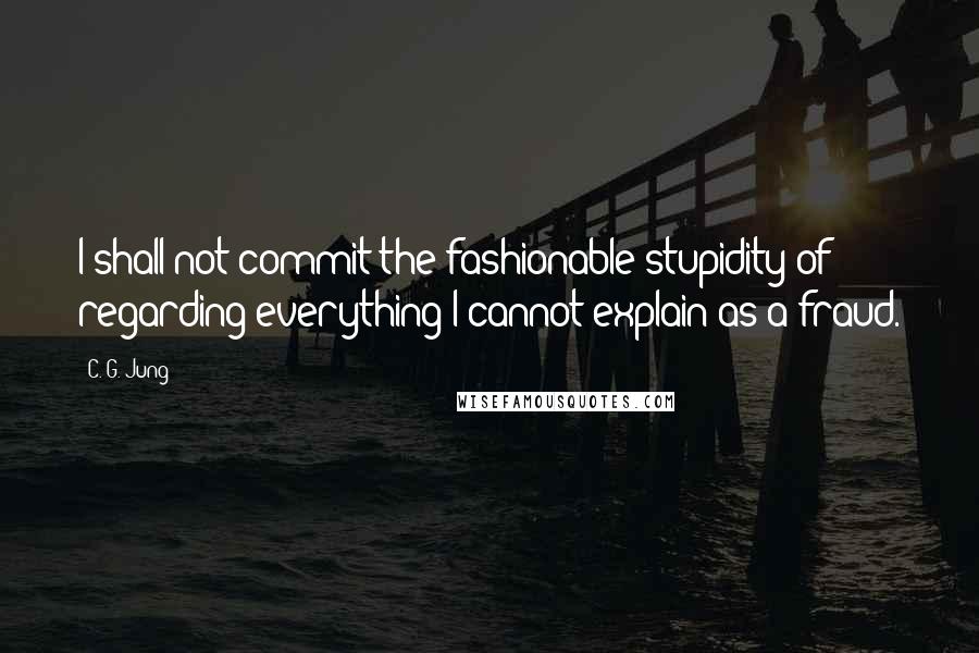 C. G. Jung Quotes: I shall not commit the fashionable stupidity of regarding everything I cannot explain as a fraud.