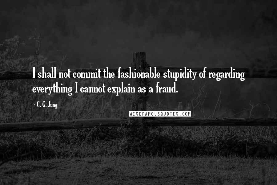 C. G. Jung Quotes: I shall not commit the fashionable stupidity of regarding everything I cannot explain as a fraud.