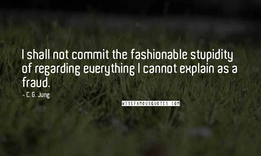 C. G. Jung Quotes: I shall not commit the fashionable stupidity of regarding everything I cannot explain as a fraud.