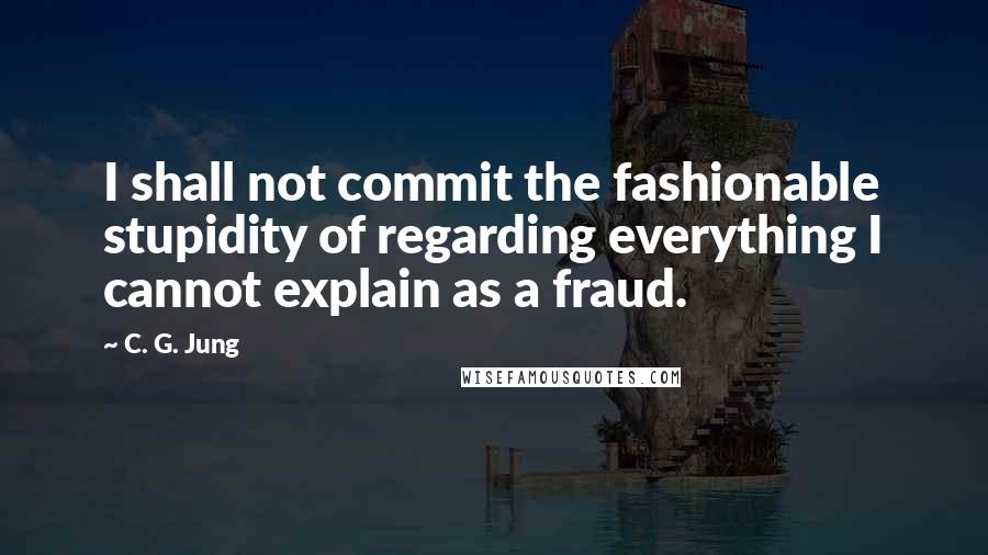 C. G. Jung Quotes: I shall not commit the fashionable stupidity of regarding everything I cannot explain as a fraud.