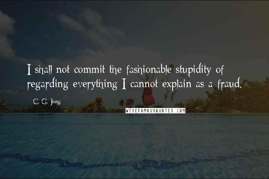 C. G. Jung Quotes: I shall not commit the fashionable stupidity of regarding everything I cannot explain as a fraud.