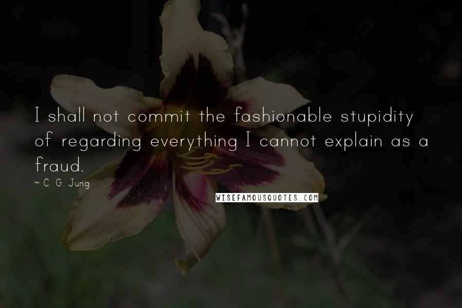 C. G. Jung Quotes: I shall not commit the fashionable stupidity of regarding everything I cannot explain as a fraud.