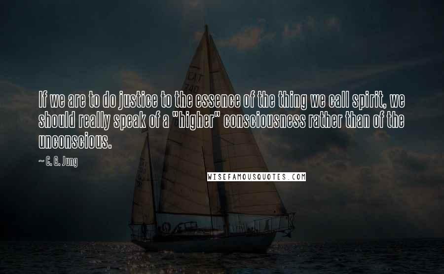 C. G. Jung Quotes: If we are to do justice to the essence of the thing we call spirit, we should really speak of a "higher" consciousness rather than of the unconscious.